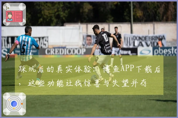 踩坑后的真实体验：博鱼APP下载后，这些功能让我惊喜与失望并存