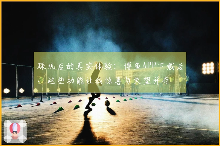 踩坑后的真实体验：博鱼APP下载后，这些功能让我惊喜与失望并存