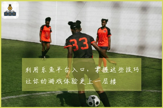 利用乐鱼平台入口，掌握这些技巧让你的游戏体验更上一层楼