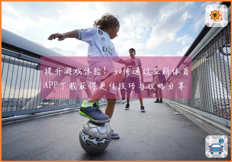 提升游戏体验！如何通过亚新体育APP下载获得更佳技巧与攻略分享