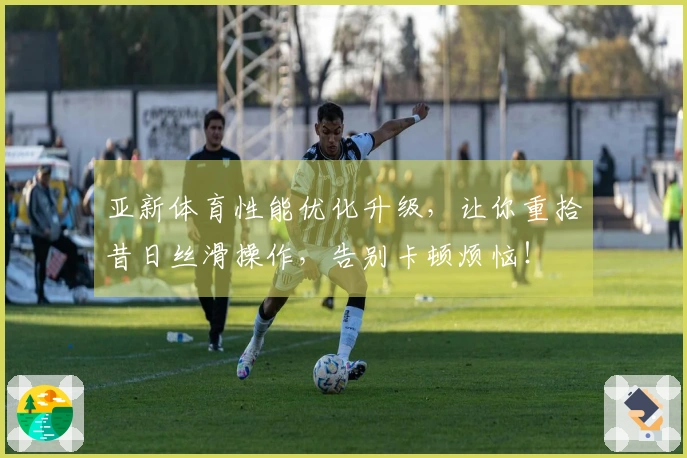 亚新体育性能优化升级，让你重拾昔日丝滑操作，告别卡顿烦恼！