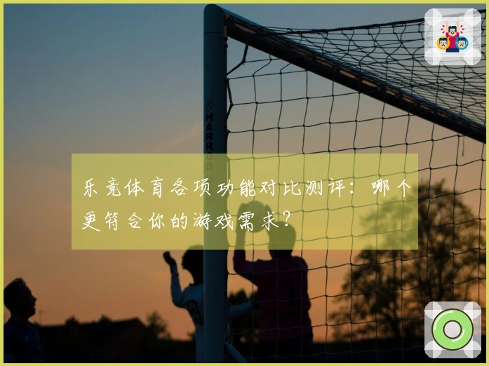 乐竞体育各项功能对比测评：哪个更符合你的游戏需求？